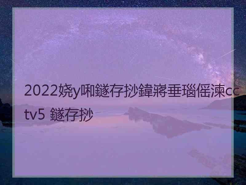 2022娆у啝鐩存挱鍏嶈垂瑙傜湅cctv5 鐩存挱