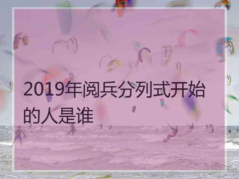 2019年阅兵分列式开始的人是谁