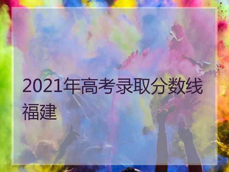 2021年高考录取分数线福建