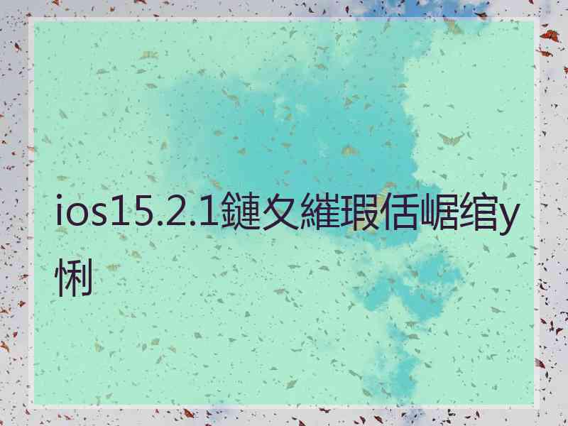 ios15.2.1鏈夊繀瑕佸崌绾у悧