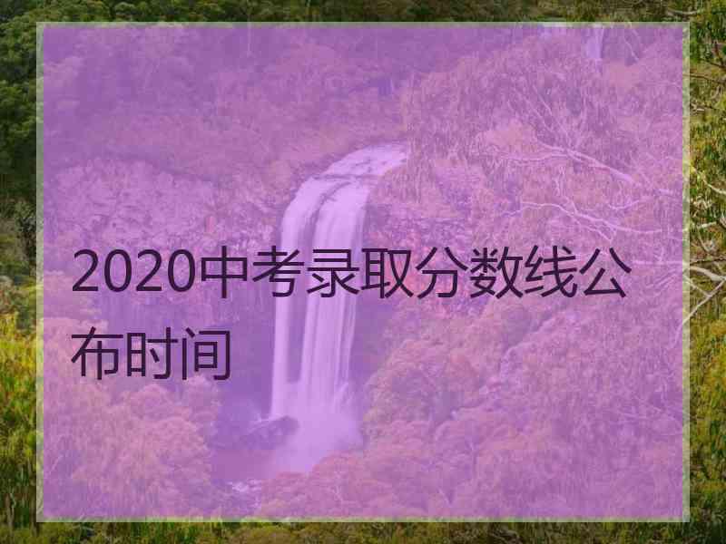 2020中考录取分数线公布时间