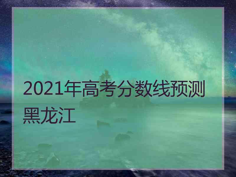 2021年高考分数线预测黑龙江