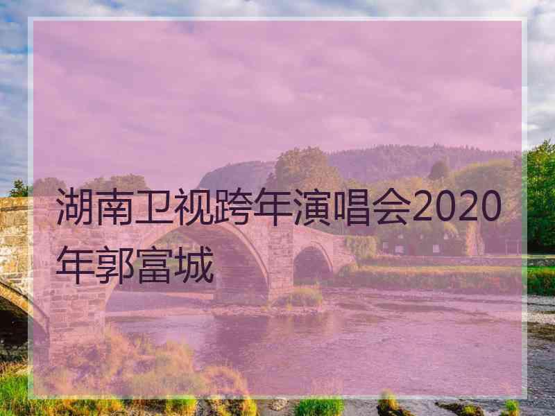 湖南卫视跨年演唱会2020年郭富城