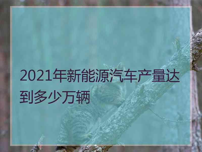 2021年新能源汽车产量达到多少万辆