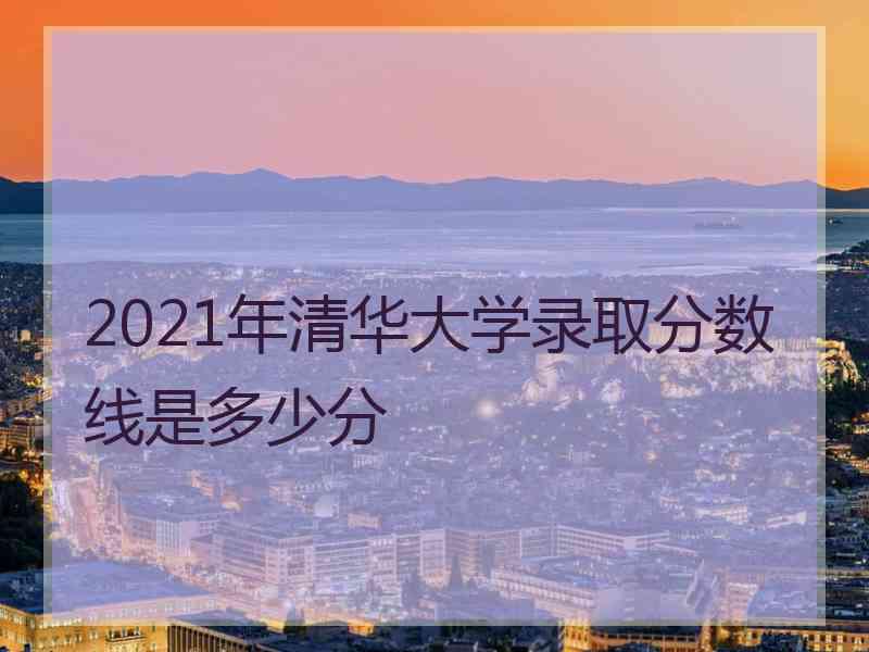 2021年清华大学录取分数线是多少分