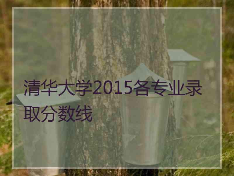 清华大学2015各专业录取分数线