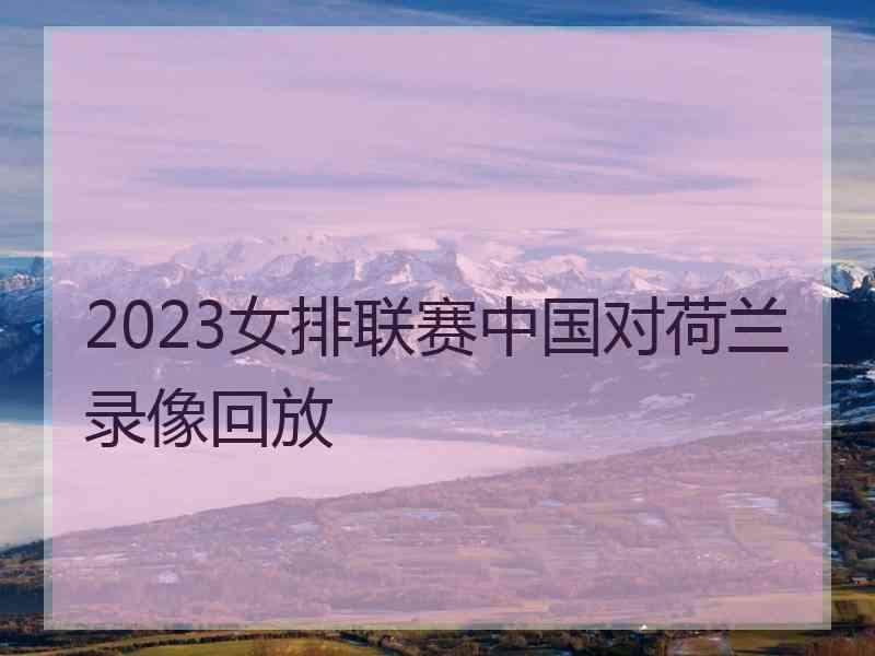 2023女排联赛中国对荷兰录像回放