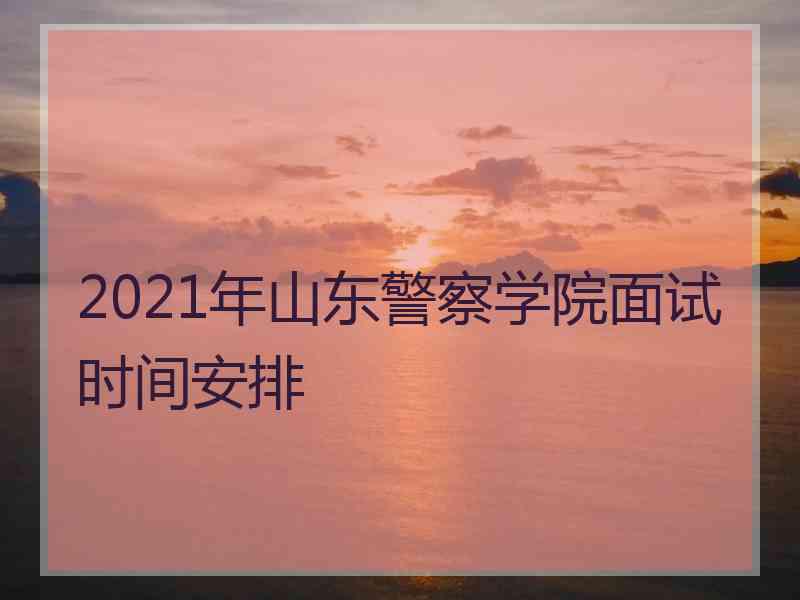 2021年山东警察学院面试时间安排