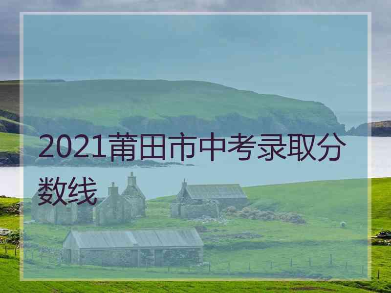 2021莆田市中考录取分数线