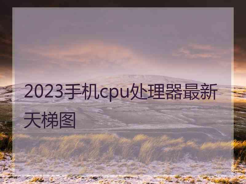 2023手机cpu处理器最新天梯图