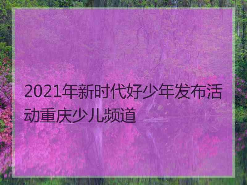 2021年新时代好少年发布活动重庆少儿频道