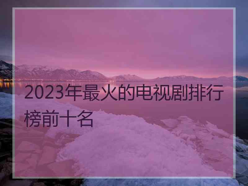 2023年最火的电视剧排行榜前十名