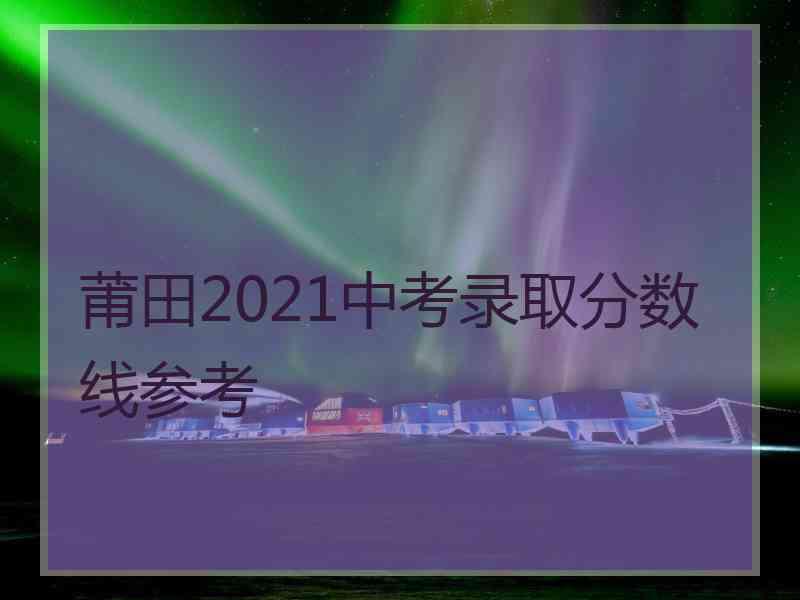 莆田2021中考录取分数线参考