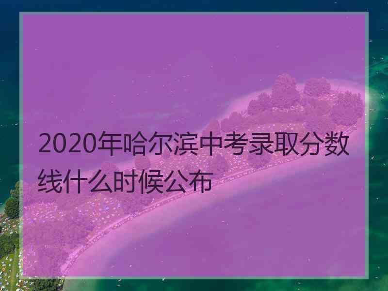 2020年哈尔滨中考录取分数线什么时候公布