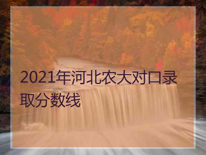 2021年河北农大对口录取分数线