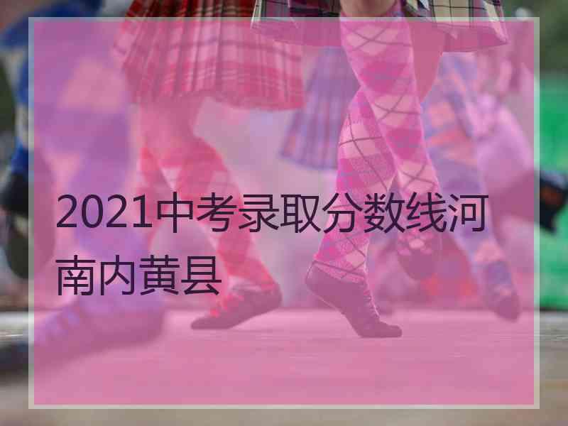 2021中考录取分数线河南内黄县