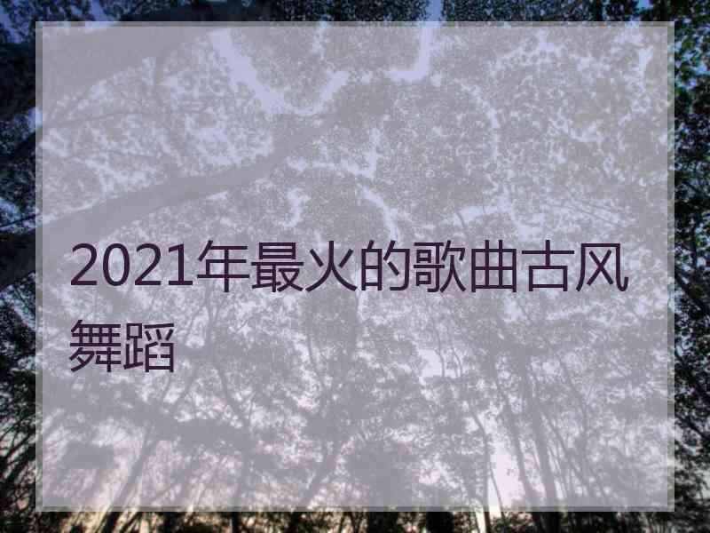 2021年最火的歌曲古风舞蹈