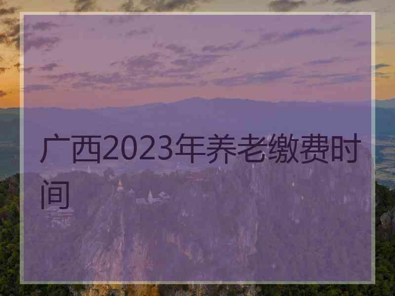 广西2023年养老缴费时间