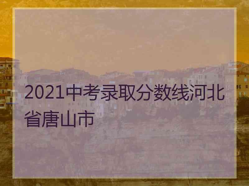 2021中考录取分数线河北省唐山市