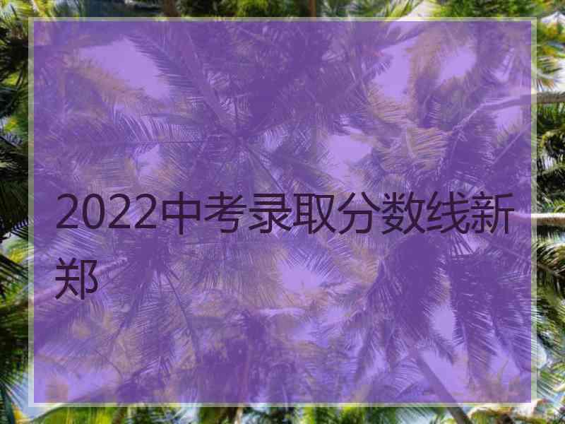 2022中考录取分数线新郑