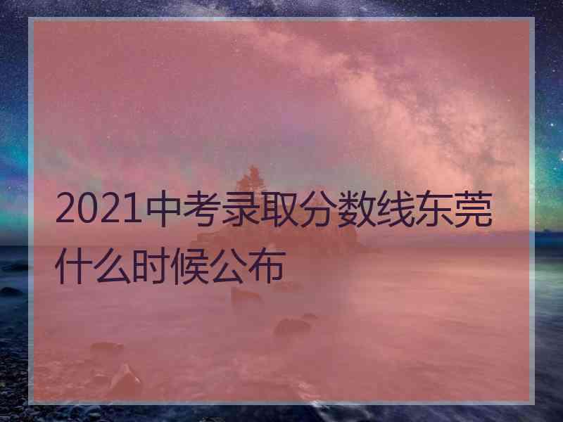 2021中考录取分数线东莞什么时候公布