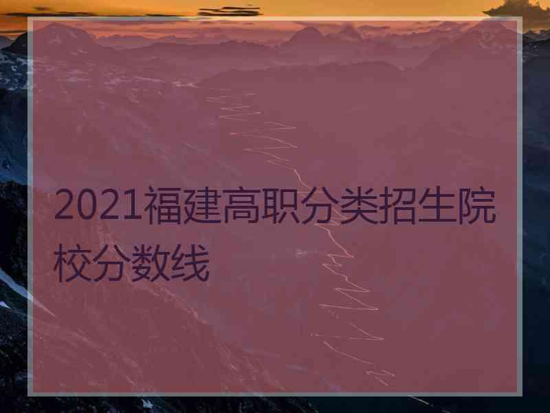 2021福建高职分类招生院校分数线