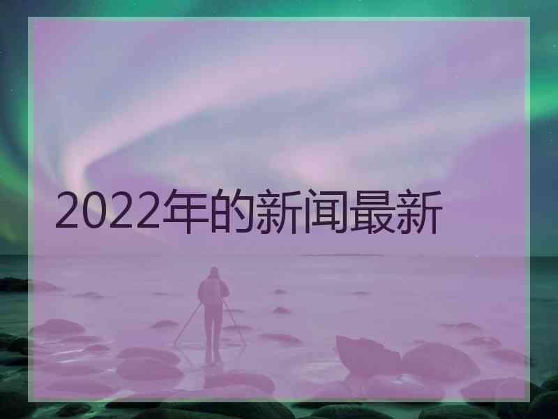 2022年的新闻最新