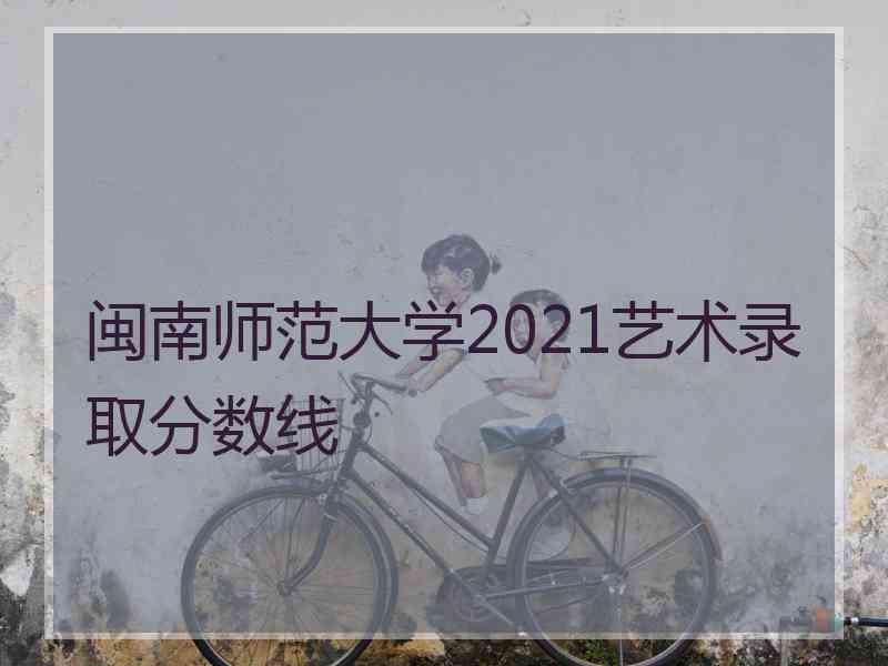 闽南师范大学2021艺术录取分数线