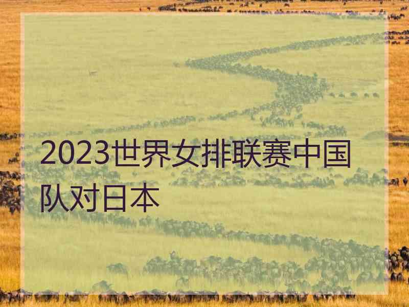 2023世界女排联赛中国队对日本