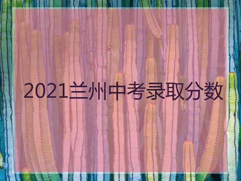 2021兰州中考录取分数