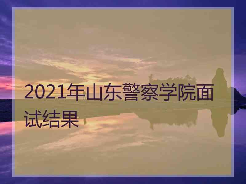 2021年山东警察学院面试结果