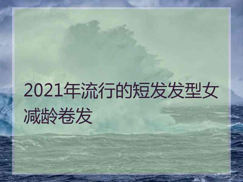 2021年流行的短发发型女减龄卷发