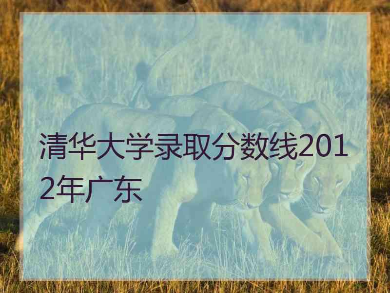 清华大学录取分数线2012年广东