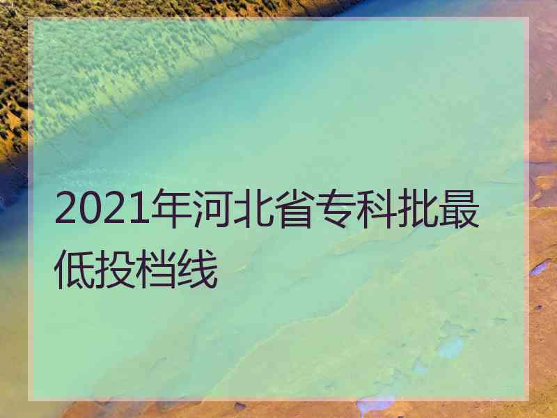 2021年河北省专科批最低投档线