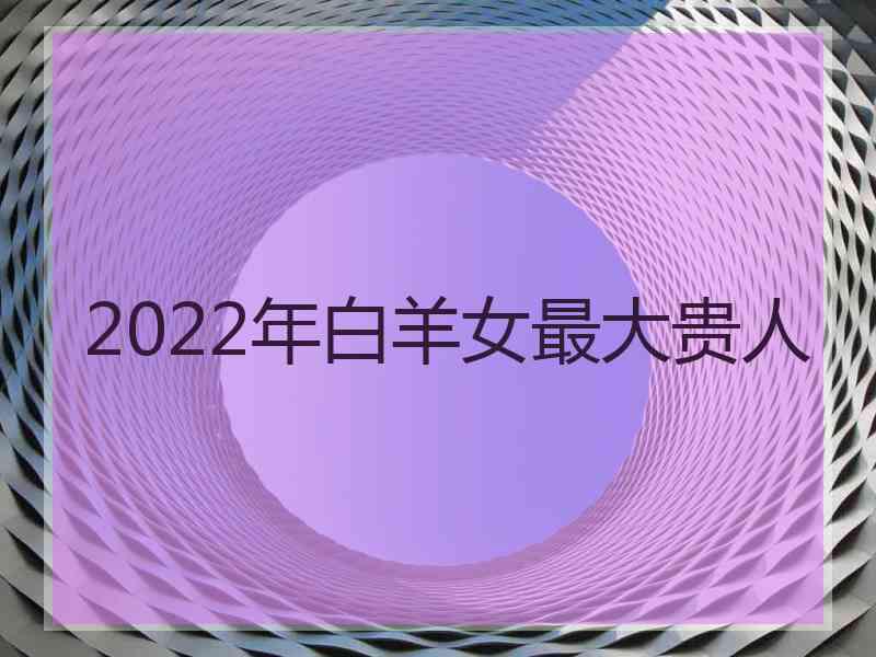 2022年白羊女最大贵人