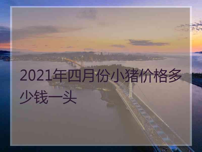 2021年四月份小猪价格多少钱一头