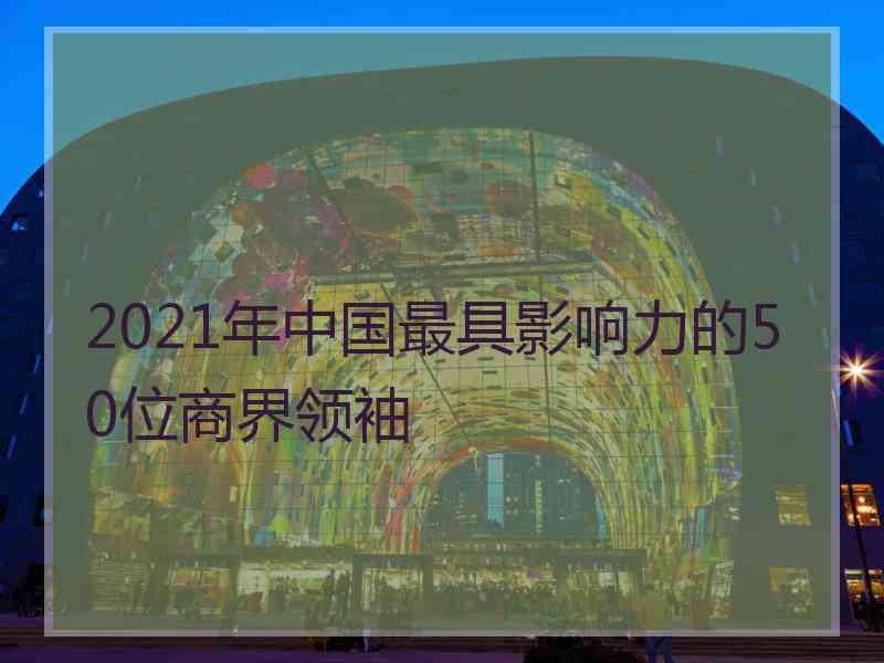 2021年中国最具影响力的50位商界领袖