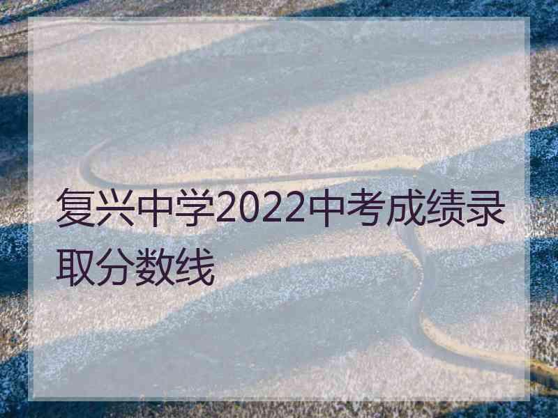 复兴中学2022中考成绩录取分数线