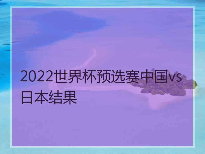 2022世界杯预选赛中国vs日本结果