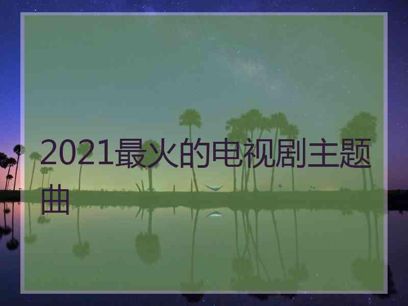 2021最火的电视剧主题曲