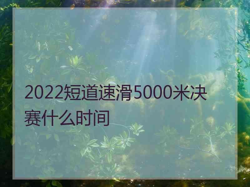 2022短道速滑5000米决赛什么时间