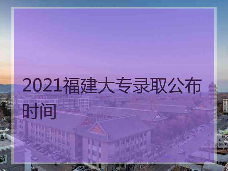 2021福建大专录取公布时间