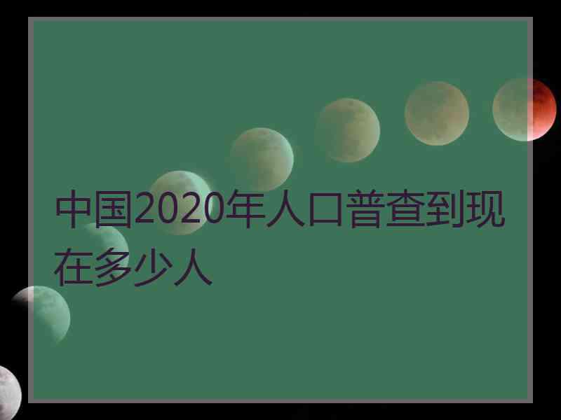 中国2020年人口普查到现在多少人