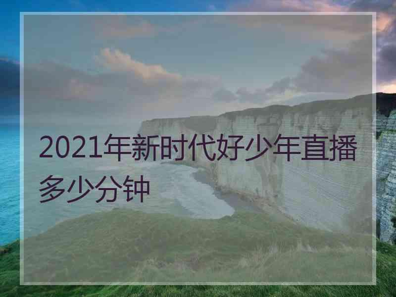 2021年新时代好少年直播多少分钟