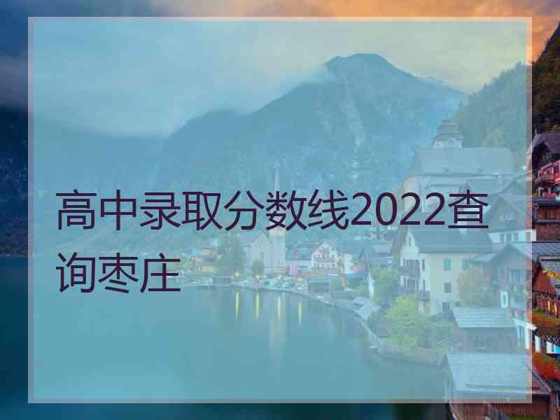 高中录取分数线2022查询枣庄