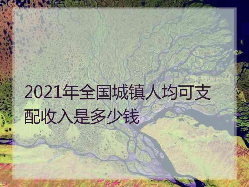 2021年全国城镇人均可支配收入是多少钱