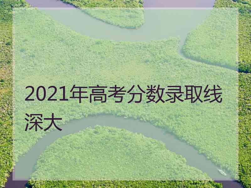 2021年高考分数录取线深大