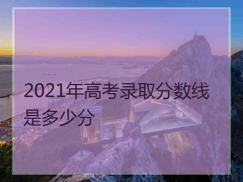 2021年高考录取分数线是多少分