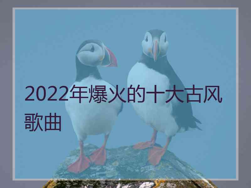 2022年爆火的十大古风歌曲