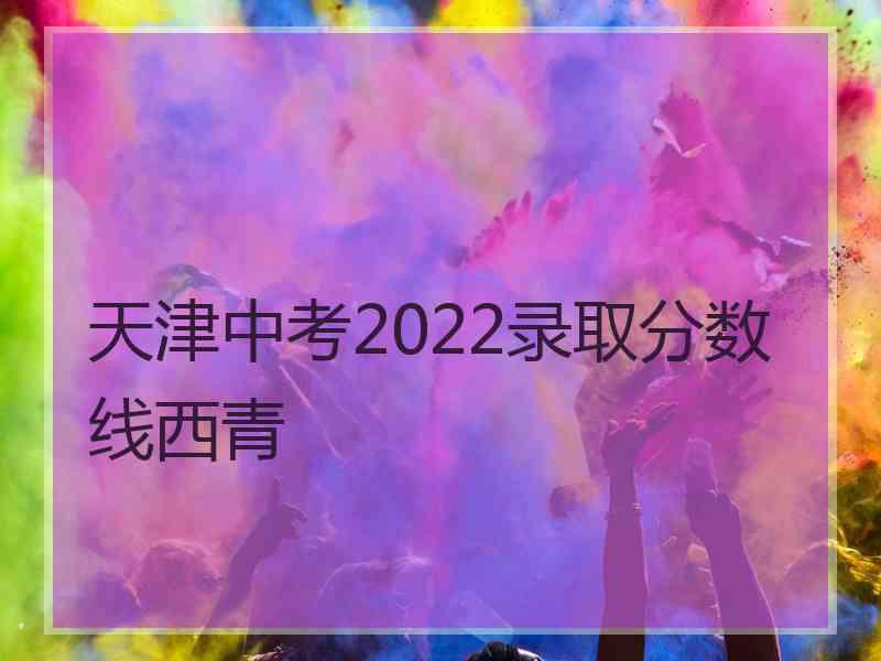 天津中考2022录取分数线西青